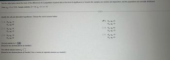 Test the claim below about the mean of the differences for a population of paired data at the level of significance a. Assume the samples are random and dependent, and the populations are normally distributed.
Claim: <0; a=0.05. Sample statistics: d= 1.6, s₁ = 3.7, n=12
Identify the null and alternative hypotheses. Choose the correct answer below.
OA. Ho Hd=0
Ha Ha #0
OC. Ho: ≤0
Ha Ha >0
O E. Ho Hd <0
Ha Hd 20
The test statistic is t=1.49
(Round to two decimal places as needed.)
The critical value(s) is (are) to =☐
(Round to two decimal places as needed. Use a comma to separate answers as needed.)
B. Ho Hd20
Ha Hd <0
OD. Ho Hd #0
Ha d=0
OF. Ho Hd>0