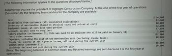 [The following information applies to the questions displayed below.]
Assume that you are the president of Highlight Construction Company. At the end of the first year of operations
(December 31), the following financial data for the company are available:
Cash
Receivables from customers (all considered collectible)
Inventory of merchandise (based on physical count and priced at cost)
Equipment owned, at cost less used portion
Accounts payable owed to suppliers
Salary payable (on December 31, this was owed to an employee who will be paid on January 10)
Total sales revenue
Expenses, including the cost of the merchandise sold (excluding income taxes)
Income tax expense at 30% x pretax income; all paid during the current year
Common stock (December 31)
Dividends declared and paid during the current year
(Note: The beginning balances in Common stock and Retained earnings are zero because it is the first year of
operations.)
$ 26,400
12,400
80,000
42,200
47,140
1,900
122,000
88,200
?
98,600
10,300