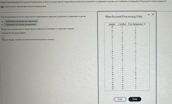 Using the accompanying New Account Processing data, perform chi-square tests for independence to determine if certification is independent of gender and if certification is independent of having prior industry background.
Click the icon to view the New Account Processing data.
- x
Find the hypotheses for the chi-square test for independence to determine if certification is independent of gender.
H: Certification and Gender are independent
New Account Processing Data
H₁
Certification and Gender are dependent
Perform the chi-square test for independence to determine if certification is independent of gender.
Compute the chi-square statistic.
(Type an integer or decimal rounded to two decimal places as needed.)
Gender
Certified
Prior Background
M
Y
F
Y
Y
M
Y
N
N
Y
M
F
N
Y
Y
Y
Y
Y
Y
N
N
F
N
Y
M
Y
N
M
Y
N
F
N
Y
N
N
F
N
Y
M
Y
Y
M
N
Y
M
N
N
M
N
Y
Print
Done
