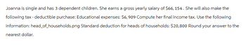 Joanna is single and has 3 dependent children. She earns a gross yearly salary of $66, 154. She will also make the
following tax-deductible purchase: Educational expenses: $6,909 Compute her final income tax. Use the following
information: head_of_households.png Standard deduction for heads of households: $20,800 Round your answer to the
nearest dollar.