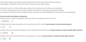 Cambridge Company manufactures plastic bottles that it sells to organizations that manufacture
bottled water. During the most recent month, there was no opening inventory.
During the month, 25 million bottles were entered into production and 24 million were completed
The units in ending inventory were 100% complete with respect to materials costs and 60% complete
with respect to conversion costs. During the month, materials costs were $500,000 and conversion costs were $246,000.
Do not round intermediate calculations.
a) What was the number of equivalent units work done for conversion costs this month?
24,600,000
b) What was the cost per equivalent unit of conversion cost this month? Round answer to three decimal places.
$ 0.01
c) What is the cost that will be allocated to units completed and transferred out? Round answer to nearest whole dollar amount.
$ 240,000
d) What is the cost that will be allocated to ending work in process? Round answer to nearest whole dollar amount.
$ 6,000
X