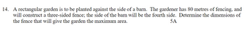 14. A rectangular garden is to be planted against the side of a barn. The gardener has 80 metres of fencing, and
will construct a three-sided fence; the side of the barn will be the fourth side. Determine the dimensions of
the fence that will give the garden the maximum area.
5A