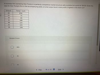 27
A business firm owned by Don Trump in a perfectly competitive market structure sells a product at a price of $4.50. Given the
data for Don Trump's firm in the accompanying table, at what output level is total profit is highest in the short run?
Output
20
25
30
35
40
45
50
Total Cost
$70
75
85
100
125
155
190
Multiple Choice
C
$50.
45.
35.
< Prev
15 of 32
Next
>