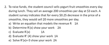 2. To raise funds, the student council sells yogurt fruit smoothies every day
during lunch. They sell an average 200 smoothies per day at $3 each. A
student survey indicates that for every $0.25 decrease in the price of a
smoothie, they would sell 20 more smoothies per day.
a) Write an equation that models the revenue R 1A
b) Determine R'(x) show your work 2A
c) Evaluate R'(x)
1A
d) Evaluate R' (4) show your work 1A
e) Solve R'(x)= 0 show your work 2A