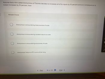 Assume that a firm called Anonymous of Toronto decides to increases all of its inputs by 10 percent and as a consequence its
output increases by 10 percent, then
Multiple Choice
Anonymous is encountering diseconomies of scale.
Anonymous is encountering constant returns to scale.
Anonymous is encountering economies of scale.
Anonymous' long-run ATC curve will be rising.
< Prev 14 of 32
Next >