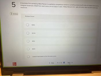5
00:55:38
Mc
Graw
Hill
A business firm owned by Mike Pence in a perfectly competitive market is currently producing 18 units of output and earns
marginal revenues of $25 from each extra unit of output it sells. If Mike Pence's firm sells 24 units, then its total revenues
would be
Multiple Choice
$450.
$1,100.
$150.
$600.
indeterminate based on the information given.
< Prev
5 of 32
Next >