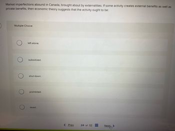 Market imperfections abound in Canada, brought about by externalities. If some activity creates external benefits as well as
private benefits, then economic theory suggests that the activity ought to be:
Multiple Choice
left alone.
subsidized.
shut down.
prohibited.
taxed.
< Prev
24 of 32
Next