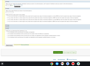 Part (0)
What is the test statistic? (If using the z distribution round your answer to two decimal places, and if using the t distribution round your answer to three decimal places.)
Part (f)
What is the p-value? (Round your answer to four decimal places.)
Enter a number.
Explain what the p-value means for this problem.
O If H, is true, then there is a chance equal to the p-value that the sample mean salary of mechanical engineers is at least $800 less than the sample mean salary of electrical engineers.
O If H, is false, then there is a chance equal to the p-value that the sample mean salary of mechanical engineers is $800 more than the sample mean salary of electrical engineers.
O If Ho is false, then there is a chance equal to the p-value that the sample mean salary of mechanical engineers is at least $800 less than the sample mean salary of electrical engineers.
O If Ho is true, then there is a chance equal to the p-value that the sample mean salary of mechanical engineers is $800 more than the sample mean salary of electrical engineers.
□ Part (g)
Part (h)
Ⓒ Part (1)
Explain how you determined which distribution to use.
O The t-distribution will be used because the samples are dependent.
The standard normal distribution will be used because the samples involve the difference in proportions.
The standard normal distribution will be used because the samples are independent and the population standard deviation is known.
O The t-distribution will be used because the samples are independent and the population standard deviation is not known.
Submit Answer
Viewing Saved Work Revert to Last Response
O
Submit Assignment Save Assignment Progress
Home
My Assignments
|||||_||
Request Extension