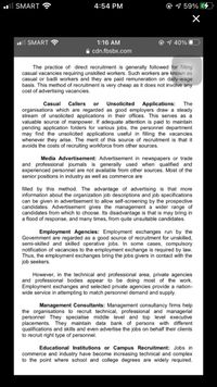 ll SMART
4:54 PM
9 59%
ll SMART ?
1:16 AM
O 7 40% O
A cdn.fbsbx.com
The practice of: direct recruitment is generally followed for filling
casual vacancies requiring unskilled workers. Such workers are known as
casual or badli workers and they are paid remuneration on daily-wage
basis. This method of recruitment is very cheap as it does not involve any
cost of advertising vacancies.
Casual
Callers
Unsolicited
Applications:
The
or
organisations which are regarded as good employers draw a steady
stream of unsolicited applications in their offices. This serves as a
valuable source of manpower. If adequate attention is paid to maintain
pending application folders for various jobs, the personnel department
may find the unsolicited applications useful in filling the vacancies
whenever they arise. The merit of this source of recruitment is that it
avoids the costs of recruiting workforce from other sources.
Media Advertisement: Advertisement in newspapers or trade
and professional journals is generally used when qualified and
experienced personnel are not available from other sources. Most of the
senior positions in industry as well as commerce are
filled by this method. The advantage of advertising is that more
information about the organization job descriptions and job specifications
can be given in advertisement to allow self-screening by the prospective
candidates. Advertisement gives the management a wider range of
candidates from which to choose. Its disadvantage is that is may bring in
a flood of response, and many times, from quite unsuitable candidates.
Employment Agencies: Employment exchanges run by the
Govemment are regarded as a good source of recruitment for unskilled,
semi-skilled and skilled operative jobs. In some cases, compulsory
notification of vacancies to the employment exchange is required by law.
Thus, the employment exchanges bring the jobs givers in contact with the
job seekers.
However, in the technical and professional area, private agencies
and professional bodies appear to be doing most of the work.
Employment exchanges and selected private agencies provide a nation-
wide service in attempting to match personnel demand and supply.
Management Consultants: Management consultancy firms help
the organisations to recruit technical, professional and managerial
personnel They specialise middle level and top level executive
placements. They maintain data bank of persons with different
qualifications and skills and even advertise the jobs on behalf their clients
to recruit right type of personnel.
Educational Institutions or Campus Recruitment: Jobs in
commerce and industry have become increasing technical and complex
to the point where school and college degrees are widely required.
