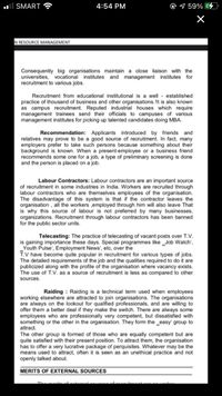 ll SMART
4:54 PM
9 59% 4
N RESOURCE MANAGEMENT
Consequently big organisations maintain a close liaison with the
universities, vocational institutes and management institutes for
recruitment to various jobs.
Recruitment from educational institutional is a well - established
practice of thousand of business and other organisations.1t is also known
as campus recruitment. Reputed industrial houses which require
management trainees send their officials to campuses of various
management institutes for picking up talented candidates doing MBA.
Recommendation: Applicants introduced by friends and
relatives may prove to be a good source of recruitment. In fact, many
employers prefer to take such persons because something about their
background is known. When a present-employee or
recommends some one for a job, a type of preliminary screening is done
and the person is placed on a job.
business friend
Labour Contractors: Labour contractors are an important source
of recruitment in some industries in India. Workers are recruited through
labour contractors who are themselves employees of the organisation.
The disadvantage of this system is that if the contractor leaves the
organisation , all the workers ,employed through him will also leave That
is why this source of labour is not preferred by many businesses,
organizations. Recruitment through labour contractors has been banned
for the public sector units.
Telecasting: The practice of telecasting of vacant posts over T.V.
is gaining importance these days. Special programmes like _Job Watch',
Youth Pulse', Employment News', etc, over the
T.V have become quite popular in recruitment for various types of jobs.
The detailed requirements of the job and the qualities required to do it are
publicized along with the profile of the organisation where vacancy exists.
The use of T.V. as a source of recruitment is less as compared to other
sources.
Raiding : Raiding is a technical term used when employees
working elsewhere are attracted to join organisations. The organisations
are always on the lookout for qualified professionals, and are willing to
offer them a better deal if they make the switch. There are always some
employees who are professionally very competent, but dissatisfied with
something or the other in the organisation. They form the _easy' group to
attract.
The other group is formed of those who are equally competent but are
quite satisfied with their present position. To attract them, the organisation
has to offer a very lucrative package of perquisites. Whatever may be the
means used to attract, often it is seen as an unethical practice and not
openly talked about.
MERITS OF EXTERNAL SOURCES
