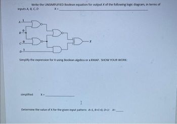 Write the UNSIMPLIFIED Boolean equation for output X of the following logic diagram, in terms of
inputs A, B, C, D
X =
cº
0
1
D¹
Simplify the expression for X using Boolean algebra or a KMAP. SHOW YOUR WORK:
simplified X=
X
Determine the value of X for
I
given input pattern: A=1, B-C=0, D=1: X=