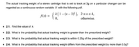 The actual tracking weight of a stereo cartridge that is set to track at 3g on a particular changer can be
regarded as a continuous random variable X with the following pdf.
Į k(1 – (x – 3)² ),
2<xs4,
f(x) =
0,
otherwise.
1 2.1. Find the value of k.
· 2.2. What is the probability that actual tracking weight is greater than the prescribed weight?
· 2.3. What is the probability that actual tracking weight is within 0.25g of the prescribed weight?
· 2.4. What is the probability that actual tracking weight differs from the prescribed weight by more than 0.5g?
