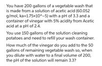 You have 200 gallons of a vegetable wash that
is made from a solution of acetic acid (60.052
g/mol, ka=1.75×10^-5) with a pH of 3.3 and a
container of vinegar with 5% acidity from Acetic
acid at a pH of 2.4.
You use 150 gallons of the solution cleaning
potatoes and need to refill your wash container.
How much of the vinegar do you add to the 50
gallons of remaining vegetable wash so, when
you dilute with water to a final volume of 200,
the pH of the solution will remain 3.3?
