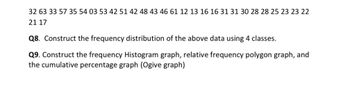 32 63 33 57 35 54 03 53 42 51 42 48 43 46 61 12 13 16 16 31 31 30 28 28 25 23 23 22
21 17
Q8. Construct the frequency distribution of the above data using 4 classes.
Q9. Construct the frequency Histogram graph, relative frequency polygon graph, and
the cumulative percentage graph (Ogive graph)