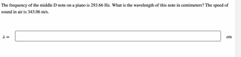 The frequency of the middle D note on a piano is 293.66 Hz. What is the wavelength of this note in centimeters? The speed of
sound in air is 343.06 m/s.
λ =
cm