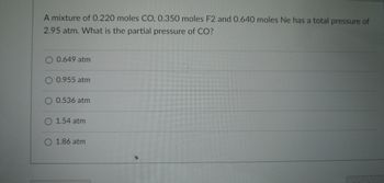 ### Partial Pressure Calculation in Gas Mixtures

**Problem Statement:**
A mixture of 0.220 moles CO, 0.350 moles F₂, and 0.640 moles Ne has a total pressure of 2.95 atm. What is the partial pressure of CO?

**Multiple Choice Answers:**
- 0.649 atm
- 0.955 atm
- 0.536 atm
- 1.54 atm
- 1.86 atm

### Explanation:

To determine the partial pressure of CO in the mixture, one can utilize Dalton's Law of Partial Pressures, which states that the total pressure of a gas mixture is the sum of the partial pressures of each individual gas in the mixture. The partial pressure of each gas is calculated as follows:

\[ P_i = \chi_i \times P_{\text{total}} \]

where:
- \( P_i \) is the partial pressure of the gas,
- \( \chi_i \) is the mole fraction of the gas,
- \( P_{\text{total}} \) is the total pressure of the mixture.

First, calculate the total moles of the gas mixture:

\[ \text{Total moles} = 0.220 + 0.350 + 0.640 = 1.21 \text{ moles} \]

Next, calculate the mole fraction of CO:

\[ \chi_{\text{CO}} = \frac{0.220}{1.21} \approx 0.182 \]

Finally, use the mole fraction to find the partial pressure of CO:

\[ P_{\text{CO}} = 0.182 \times 2.95 \approx 0.537 \text{ atm} \]

Thus, the partial pressure of CO is closest to:

\[ \boxed{0.536 \text{ atm}} \]

### Conclusion:
The partial pressure of CO in the given gas mixture is \(0.536 \) atm. The correct answer from the given choices is therefore 0.536 atm.