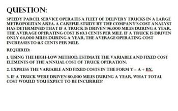 QUESTION:
SPEEDY PARCEL SERVICE OPERATES A FLEET OF DELIVERY TRUCKS IN A LARGE
METROPOLITAN AREA. A CAREFUL STUDY BY THE COMPANY'S COST ANALYST
HAS DETERMINED THAT IF A TRUCK IS DRIVEN 96,000 MILES DURING A YEAR,
THE AVERAGE OPERATING COST IS 10.3 CENTS PER MILE. IF A TRUCK IS DRIVEN
ONLY 64,000 MILES DURING A YEAR, THE AVERAGE OPERATING COST
INCREASES TO 11.5 CENTS PER MILE.
REQUIRED:
1. USING THE HIGH-LOW METHOD, ESTIMATE THE VARIABLE AND FIXED COST
ELEMENTS OF THE ANNUAL COST OF TRUCK OPERATION.
2. EXPRESS THE VARIABLE AND FIXED COSTS IN THE FORM Y= A + BX.
3. IF A TRUCK WERE DRIVEN 80,000 MILES DURING A YEAR, WHAT TOTAL
COST WOULD YOU EXPECT TO BE INCURRED?