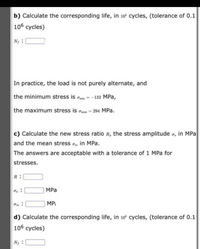 b) Calculate the corresponding life, in 10° cycles, (tolerance of 0.1
106 cycles)
N :
In practice, the load is not purely alternate, and
the minimum stress is omin =-132 MPa,
the maximum stress is omax = 294 MPa.
c) Calculate the new stress ratio R, the stress amplitude o, in MPa
and the mean stress o, in MPa.
The answers are acceptable with a tolerance of 1 MPa for
stresses.
R:
MPa
MPi
d) Calculate the corresponding life, in 10 cycles, (tolerance of 0.1
106 cycles)
N :
