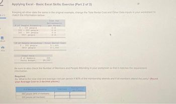 2 of 2
Book
Print
Applying Excel - Basic Excel Skills: Exercise (Part 2 of 2)
Keeping all other data the same in the original example, change the Total Rental Cost and Other Data inputs in your worksheet to
match the information below:
of People Attending
0-100 people
101-200 people
201 300 people
101+ people
of People Attending
0300 people
301+ people
other Data
of Members
Party Budget,
Cost for
Refreshments
per Person
325
18,500
$15
$14
Total Rental Cont
$1,600
$1.350
$12
$10
Be sure to also check the Number of Members and People Attending in your worksheet so that it matches the requirement
Information.
of Members Adlending
260 people (60% of members)
325 people (all members)
Required:
2a. What is the total cost and average cost per person if 80% of the membership attends and if all members attend the party? (Round
your Average Cost to 2 decimal places.)
Total Cost
Average Cost
per Person