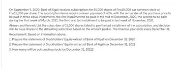 On September 5, 2020, Bank of Kigali receives subscriptions for 65,000 shares of Frw10,000 par common stock at
Frw15,000 per share. The subscription terms require a down payment of 40%, with the remainder of the purchase price to
be paid in three equal installments, the first installment to be paid in the mid of December, 2020, the second to be paid
during the First week of March, 2021, the third and last installment to be paid in last week of November, 2021.
Akenes and Kennels Ltd, the subscriber of 15,000 shares failed to pay the last installment of the subscription, and decision
was to Issue shares to the defaulting subscriber based on the amount paid in. The financial year ends every December 31.
Requirement: Based on information above,
1. Prepare the statement of Stockholders' Equity extract of Bank of Kigali on December 31. 2020
2. Prepare the statement of Stockholders' Equity extract of Bank of Kigali on December 31, 2021
3. How many will be outstanding stocks by Documber 31, 20212