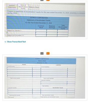 Income
Statement
Prepare a statement of stockholders' equity for the year ended December 31, 2024, assuming no common
during 2024.
Balance at January 1
Stmt of
Stockholders Balance Sheet
Equity
Balance at December 31
Current assets
Show Transcribed Text
Total current assets
Long-term assets
Total long-term assets
Total assets
OSTRICH CORPORATION
Statement of Stockholders' Equity
For the Year Ended December 31, 2024
Assets
Common
Stock
OSTRICH CORPORATION
Balance Sheet
December 31, 2024
Retained
Earnings
Current liabilities
Total current liabilities
Long-term liabilities
Total liabilities
Total
Stockholders'
Equity
Liabilities
Stockholders' Equity
Total stockholders' equity
Total liabilities and stockholders' equity