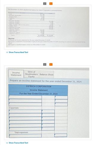 The December 31, 2024, adjusted trial balance for Ostrich Corporation is presented below.
Cash
Accounts Receivable.
Prepaid Rent
Supplies
Land
Accounts Payable
Salaries Payable
Accounts
Interest Payable
Notes Payable (due in two years)
Common Stock
Retained Earnings
Service Revenue
Salaries Expense
Rent Expense
Utilities Expense
Interest Expense
Totals
Show Transcribed Text
Income
Statement
Expenses:
J
Debit
$32,000
250,000
Total expenses
6,000
50,000
365,000
Show Transcribed Text
420,000
40,000
Ĉ
60,000
7,000
$1,230,000
Required:
1. Prepare an income statement for the year ended December 31, 2024.
2. Prepare a statement of stockholders' equity for the year ended December 31, 2024, assuming no common stock was issued during
2024.
3. Prepare a classified balance sheet as of December 31, 2024.
Credit
$32,000
31,000
7,000
60,000
400,000
100,000
600,000
$1,230,000
Stmt of
Stockholders Balance Sheet
Equity
Prepare an income statement for the year ended December 31, 2024.
OSTRICH CORPORATION
Income Statement
For the Year Ended December 31, 2024
Ĉ