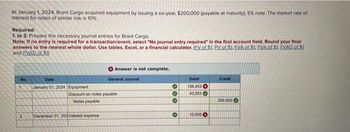 At January 1, 2024, Brant Cargo acquired equipment by issuing a six-year, $200,000 (payable at maturity), 5% note. The market rate of
interest for notes of similar risk is 10%.
Required:
1. to 3. Prepare the necessary journal entries for Brant Cargo.
Note: If no entry is required for a transaction/event, select "No journal entry required" in the first account field. Round your final
answers to the nearest whole dollar. Use tables, Excel, or a financial calculator. (FV of $1. PV of $1. EVA of $1. PVA of $1. FVAD of $1
and PVAD of $1)
No
1
2
Date
January 01, 2024 Equipment
December 31, 202 Inter
Answer is not complete.
Discount on notes payable
Notes payable
expense
General Journal
000
3
Debit
156,453
43,553
10,000
Credit
200,000