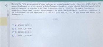 K
Reliable Car Parts, a manufacturer of spare parts, has two production departments-Assembling and Packaging. The
Assembling Department is mechanized, while the Packaging Department is labor oriented. Estimated manufacturing
overhead costs for the year were $19,900,000 for Assembling and $11,000,000 for Packaging. Calculate the
department predetermined overhead allocation rates for the Assembling and Packaging Departments, respectively, if
the total estimated machine hours were 41,000 and labor hours were 25,000 for the year. (Round your answer to the
nearest cent.)
OA. $796.00, $268.29
OB. $268.29, $796.00
OC. $485.37, $440.00
OD. $485.37, $796.00