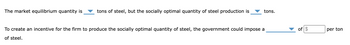 The market equilibrium quantity is
tons of steel, but the socially optimal quantity of steel production is
tons.
To create an incentive for the firm to produce the socially optimal quantity of steel, the government could impose a
of steel.
of $
per ton