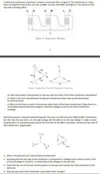 A deita wye transformer connection is shown in schematic form in Figure 2, This transformer is a step-
down arrangement from 4.2kV, line-line, to 480V, line-ine, both RMS. See Figure 3. The resistor on the
wye side is drawing 100 A.
b
Figure 2 Transformer Hookup
iba
b.
lac
Fizune 3: Single-Phve Loaded Trafoer Connecetion
a) How much power is being drawn on the wye side from each of the three transformer secondaries?
b) What is the turn's ratio between the physical transformers that make up the three-phase
transformer bank?
c) What are the three currents in the primary side of each of the three transformers? Show them in a
reasonably proportioned vector diagram. Show the voltages as well across those transformer
windings.
Now the situation is reversed asshowninFigure4. This, too, is a 4.2kV (line-line, RMS) to 480 V transformer,
but this time the wye side is on the high voltage and the delta is on the low voltage. A single resistor,
drawing 100 A, is connected across two of the terminals of the 600 V secondary. Initially the wye side of
the transformer is ungrounded.
1 What is the physical turn's ratio of these transformers?
2. Assuming that the wye side of the transformer is connected to a voltage source, draw currents in the
primary windings IA, IB and iC, in relationship to the voltages on the wye side.
3. Show that the sum of real and reactive powers on the wye side matches the same quantities on the
delta side.
4. Now the wye side of the transformer is grounded. What changes?
rele
ele
ele
