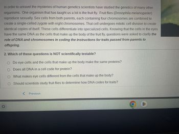 In order to unravel the mysteries of human genetics scientists have studied the genetics of many other
organisms. One organism that has taught us a lot is the fruit fly. Fruit flies (Drosophila melanogaster)
reproduce sexually. Sex cells from both parents, each containing four chromosomes are combined to
create a single-celled zygote with eight chromosomes. That cell undergoes mitotic cell division to create
identical copies of itself. These cells differentiate into specialized cells. Knowing that the cells in the eyes
have the same DNA as the cells that make up the body of the fruit fly, questions were asked to clarify the
role of DNA and chromosomes in coding the instructions for traits passed from parents to
offspring.
2. Which of these questions is NOT scientifically testable?
O Do eye cells and the cells that make up the body make the same proteins?
Does all DNA in a cell code for protein?
What makes eye cells different from the cells that make up the body?
O Should scientists study fruit flies to determine how DNA codes for traits?
O
< Previous