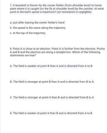 7. A baseball is thrown by the center fielder (from shoulder level) to home
plate where it is caught (on the fly at shoulder level) by the catcher. At what
point is the ball's speed a maximum? (air resistance is negligible)
a. just after leaving the center fielder's hand
b. the speed is the same along the trajectory
c. at the top of the trajectory
8. Point A is close to an electron. Point A is further from the electron. Points
A and B and the electron are along a straight line. Which of the following
statements are true?
A. The field is weaker at point B than A and is directed from A to B
B. The field is stronger at point B than A and is directed from B to A
C. The field is stronger at point A than B and is directed from B to A
D. The field is weaker at point A than B and is directed from A to B