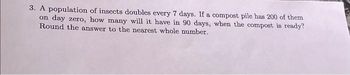 3. A population of insects doubles every 7 days. If a compost pile has 200 of them
on day zero, how many will it have in 90 days, when the compost is ready?
Round the answer to the nearest whole number.