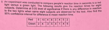 **Experiment on Reaction Times**

An experiment was conducted to compare people's reaction time in seconds to a red light versus a green light. The following results give the reaction times for eight subjects. Determine at a 0.05 level of significance if there is any difference in reaction to the two lights when the same eight subjects are observed for the test. Also find the 95% confidence interval for the difference in mean reaction time.

|        | Reaction Times (seconds) |
|--------|--------------------------|
| **Red**   | 5, 10, 4, 8, 3, 4, 5, 2      |
| **Green** | 2, 4, 3, 5, 4, 1, 4, 6       |

The table shows the reaction times to both red and green lights for each of the eight subjects. Here, the objective is to analyze whether there is a statistically significant difference in the reaction times to the different colored lights using a significance level of 0.05. Additionally, it aims to compute the 95% confidence interval for the mean difference in reaction times between the two light colors.