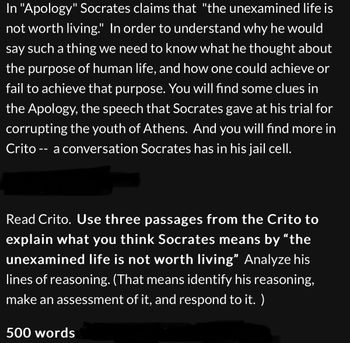 In "Apology" Socrates claims that "the unexamined life is
not worth living." In order to understand why he would
say such a thing we need to know what he thought about
the purpose of human life, and how one could achieve or
fail to achieve that purpose. You will find some clues in
the Apology, the speech that Socrates gave at his trial for
corrupting the youth of Athens. And you will find more in
Crito -- a conversation Socrates has in his jail cell.
Read Crito. Use three passages from the Crito to
explain what you think Socrates means by "the
unexamined life is not worth living" Analyze his
lines of reasoning. (That means identify his reasoning,
make an assessment of it, and respond to it. )
500 words