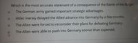 Which is the most accurate statement of a consequence of the Battle of the Bulge?
The German army gained important strategic advantages.
Hitler merely delayed the Allied advance into Germany by a few months.
The Allies were forced to reconsider their plans for defeating Germany.
The Allies were able to push into Germany sooner than expected.
