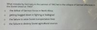 What mistake by Germany in the summer of 1942 led to the collapse of German offensives in
the Soviet Union in 1943?
the defeat of German forces in North Africa
getting bogged down in fighting at Stalingrad
the failure to seize Soviet transportation lines
the failure to destroy Soviet agricultural sources
