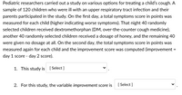 Pediatric researchers carried out a study on various options for treating a child's cough. A
sample of 120 children who were ill with an upper respiratory tract infection and their
parents participated in the study. On the first day, a total symptoms score in points was
measured for each child (higher indicating worse symptoms). That night 40 randomly
selected children received dextromethorphan (DM, over-the-counter cough medicine),
another 40 randomly selected children received a dosage of honey, and the remaining 40
were given no dosage at all. On the second day, the total symptoms score in points was
measured again for each child and the improvement score was computed (improvement
%3D
day 1 score - day 2 score).
1. This study is [ Select ]
2. For this study, the variable improvement score is
[ Select ]
