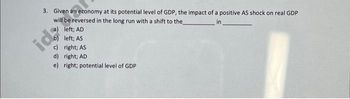 3. Given an economy at its potential level of GDP, the impact of a positive AS shock on real GDP
will be reversed in the long run with a shift to the
in
(a) left; AD
b) left; AS
icd:
c) right; AS
d) right; AD
e) right; potential level of GDP