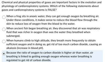 Chemical and physical properties of gases are important factors in the evolution and
physiology of cardiorespiratory systems. Which of the following statements about
gases and cardiorespiratory systems is FALSE?
When a frog sits in anoxic water, they can get enough oxygen by breathing air.
Under these conditions, it makes sense to reduce the blood flow through the
skin to reduce loss of oxygen from the blood to the water.
When ancient fish began breathing air, they discovered that air was respiratory
fluid that was richer in oxygen than was the water they breathed when
submerged.
When humans climb to high altitude, they breath more frequently to obtain
sufficient oxygen and in doing so, get rid of too much carbon dioxide, causing an
alkalosis (increase in blood pH).
Because the ratio of oxygen to carbon dioxide is higher air than water, air
breathing is linked to getting enough oxygen whereas water breathing is
regulated to get rid of carbon dioxide.