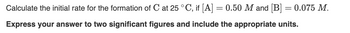 Calculate the initial rate for the formation of C at 25 °C, if [A]
Express your answer to two significant figures and include the appropriate units.
=
0.50 M and [B] = 0.075 M.