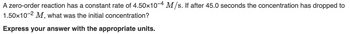 A zero-order reaction has a constant rate of 4.50x10-4 M/s. If after 45.0 seconds the concentration has dropped to
1.50x10-2 M, what was the initial concentration?
Express your answer with the appropriate units.