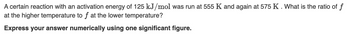 A certain reaction with an activation energy of 125 kJ/mol was run at 555 K and again at 575 K. What is the ratio of f
at the higher temperature to f at the lower temperature?
Express your answer numerically using one significant figure.