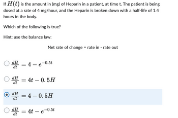 If H (t) is the amount in (mg) of Heparin in a patient, at time t. The patient is being
dosed at a rate of 4 mg/hour, and the Heparin is broken down with a half-life of 1.4
hours in the body.
Which of the following is true?
Hint: use the balance law:
dH
dt
dH
dt
=
dH
dt
dH -
dt
4 — e-0.5t
= 4t - 0.5H
Net rate of change = rate in - rate out
4 - 0.5H
= 4t
e
-0.5t