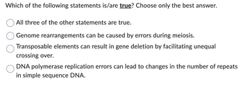 Which of the following statements is/are true? Choose only the best answer.
All three of the other statements are true.
Genome rearrangements can be caused by errors during meiosis.
Transposable elements can result in gene deletion by facilitating unequal
crossing over.
DNA polymerase replication errors can lead to changes in the number of repeats
in simple sequence DNA.