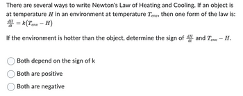 There are several ways to write Newton's Law of Heating and Cooling. If an object is
at temperature H in an environment at temperature Tenv, then one form of the law is:
dH
dt
H = k (Tenv - H)
dH
If the environment is hotter than the object, determine the sign of and Tenv - H.
Both depend on the sign of k
Both are positive
Both are negative