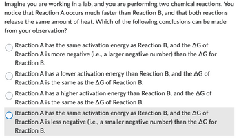 Imagine you are working in a lab, and you are performing two chemical reactions. You
notice that Reaction A occurs much faster than Reaction B, and that both reactions
release the same amount of heat. Which of the following conclusions can be made
from your observation?
Reaction A has the same activation energy as Reaction B, and the AG of
Reaction A is more negative (i.e., a larger negative number) than the AG for
Reaction B.
Reaction A has a lower activation energy than Reaction B, and the AG of
Reaction A is the same as the AG of Reaction B.
Reaction A has a higher activation energy than Reaction B, and the AG of
Reaction A is the same as the AG of Reaction B.
Reaction A has the same activation energy as Reaction B, and the AG of
Reaction A is less negative (i.e., a smaller negative number) than the AG for
Reaction B.