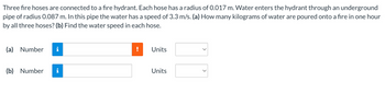Three fire hoses are connected to a fire hydrant. Each hose has a radius of 0.017 m. Water enters the hydrant through an underground
pipe of radius 0.087 m. In this pipe the water has a speed of 3.3 m/s. (a) How many kilograms of water are poured onto a fire in one hour
by all three hoses? (b) Find the water speed in each hose.
(a) Number i
(b) Number i
Units
Units