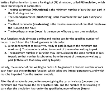 Write a Python function to run a Parking Lot (PL) simulation, called PLSimulation, which
takes four integers as parameters:
• The first parameter (minArriving) is the minimum number of cars that can park in
the PL during one hour.
•
The second parameter (maxArriving) is the maximum that can park during one
hour.
• The third parameter (maxLeaving) is the maximum number of cars that may leave
the PL during one hour.
• The fourth parameter (hours) is the number of hours to run the simulation.
Your function should simulate parking and leaving cars for the specified number of
hours. In each hour, the following occurs in this order:
1. A random number of cars arrive, ready to park (between the minimum and
maximum). That number is added to a count of the number waiting to park.
2. The maximum number of cars that may leave, allowing the same number of cars
to park, so that number is subtracted from the count of the number waiting to
park (if there are that many waiting to park).
Initially, the number of cars waiting to park is 0. To generate a random number of cars
each hour, use the randrange function, which takes two integer parameters, and which
must be imported from the random module.
After the simulation is over, write a report giving the car arrival rate (between the
minimum and maximum), the car departure rate, and the number of cars waiting to
park after the simulation has run for the specified number of hours (hours).