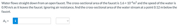 Water flows straight down from an open faucet. The cross-sectional area of the faucet is 1.6 × 10-4m² and the speed of the water is
0.90 m/s as it leaves the faucet. Ignoring air resistance, find the cross-sectional area of the water stream at a point 0.12 m below the
faucet.
A₁ =